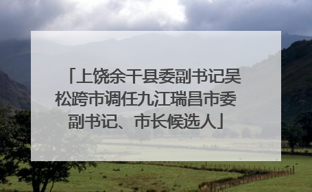 上饶余干县委副书记吴松跨市调任九江瑞昌市委副书记、市长候选人