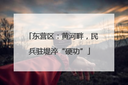 东营区：黄河畔，民兵驻堤淬“硬功”