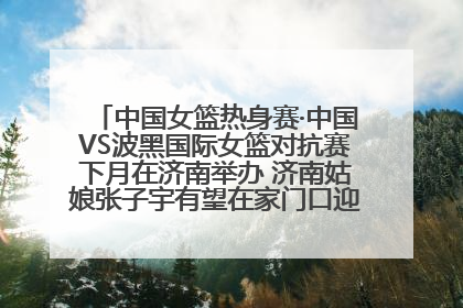 中国女篮热身赛·中国VS波黑国际女篮对抗赛下月在济南举办 济南姑娘张子宇有望在家门口迎来国家队首秀