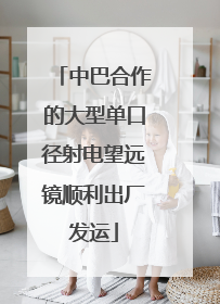 中巴合作的大型单口径射电望远镜顺利出厂发运