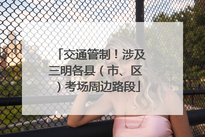 交通管制！涉及三明各县（市、区）考场周边路段