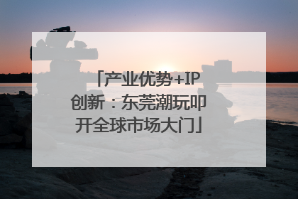 产业优势+IP创新：东莞潮玩叩开全球市场大门