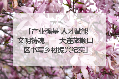 产业强基 人才赋能 文明铸魂——大连旅顺口区书写乡村振兴纪实