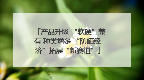 产品升级 “软硬”兼有 种类增多 “防晒经济”拓展“新赛道”