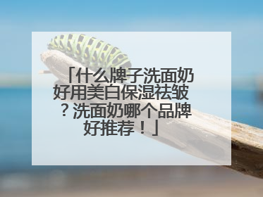 什么牌子洗面奶好用美白保湿祛皱？洗面奶哪个品牌好推荐！