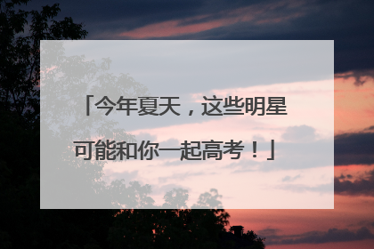 今年夏天，这些明星可能和你一起高考！