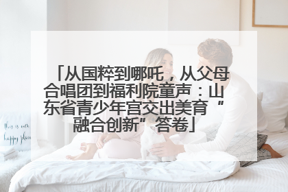 从国粹到哪吒，从父母合唱团到福利院童声：山东省青少年宫交出美育“融合创新”答卷