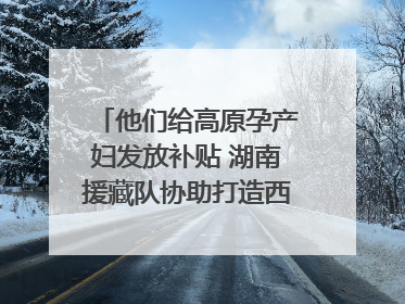 他们给高原孕产妇发放补贴 湖南援藏队协助打造西藏首家高原产儿协同中心