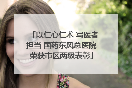 以仁心仁术 写医者担当 国药东风总医院荣获市区两级表彰