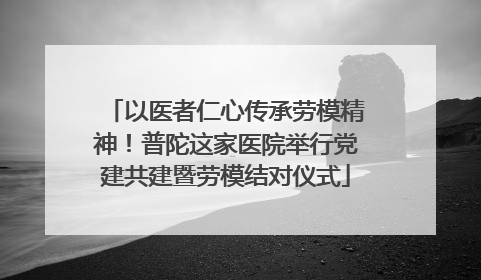 以医者仁心传承劳模精神！普陀这家医院举行党建共建暨劳模结对仪式