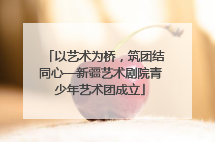 以艺术为桥，筑团结同心—新疆艺术剧院青少年艺术团成立