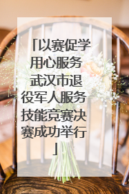 以赛促学 用心服务 武汉市退役军人服务技能竞赛决赛成功举行