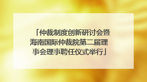 仲裁制度创新研讨会暨海南国际仲裁院第二届理事会理事聘任仪式举行