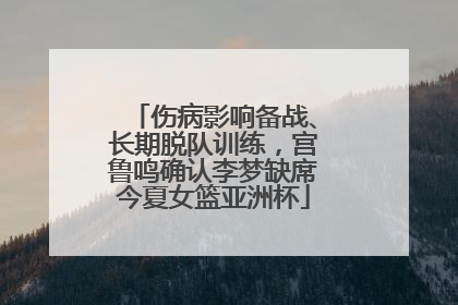 伤病影响备战、长期脱队训练，宫鲁鸣确认李梦缺席今夏女篮亚洲杯