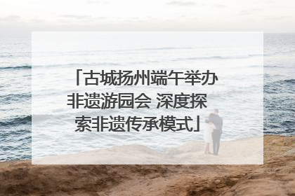 古城扬州端午举办非遗游园会 深度探索非遗传承模式