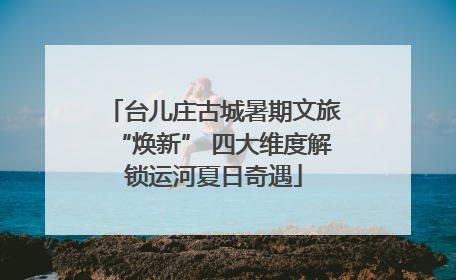 台儿庄古城暑期文旅“焕新” 四大维度解锁运河夏日奇遇
