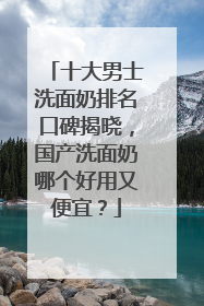 十大男士洗面奶排名口碑揭晓，国产洗面奶哪个好用又便宜？