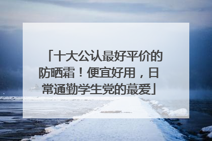 十大公认最好平价的防晒霜！便宜好用，日常通勤学生党的蕞爱