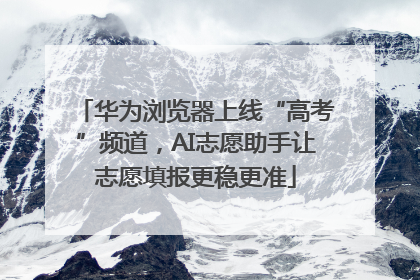 华为浏览器上线“高考”频道，AI志愿助手让志愿填报更稳更准