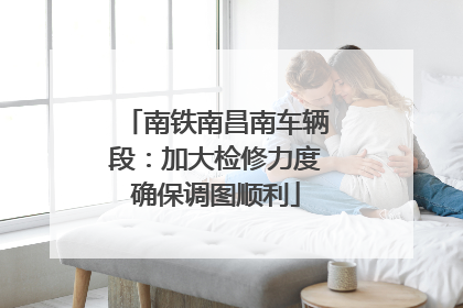 南铁南昌南车辆段：加大检修力度确保调图顺利