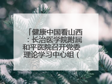 健康中国看山西：长治医学院附属和平医院召开党委理论学习中心组（扩大）学习会