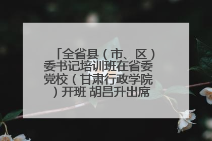 全省县（市、区）委书记培训班在省委党校（甘肃行政学院）开班 胡昌升出席开班式并讲话