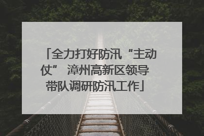全力打好防汛“主动仗” 漳州高新区领导带队调研防汛工作