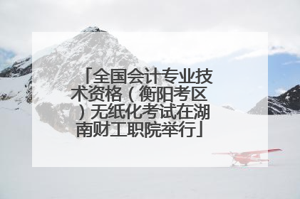 全国会计专业技术资格（衡阳考区）无纸化考试在湖南财工职院举行