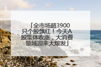 全市场超3900只个股飘红！今天A股集体收涨，大消费领域迎来大爆发