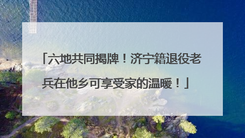 六地共同揭牌！济宁籍退役老兵在他乡可享受家的温暖！