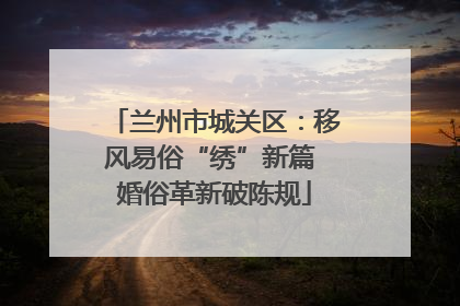 兰州市城关区：移风易俗“绣”新篇 婚俗革新破陈规