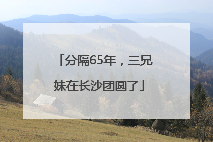 分隔65年，三兄妹在长沙团圆了