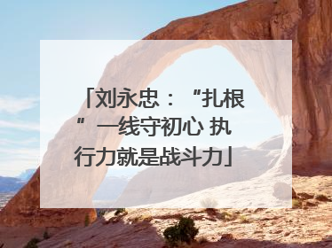 刘永忠：“扎根”一线守初心 执行力就是战斗力