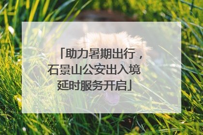 助力暑期出行，石景山公安出入境延时服务开启