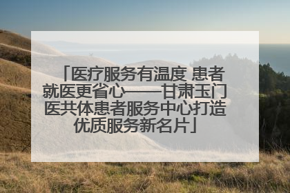 医疗服务有温度 患者就医更省心——甘肃玉门医共体患者服务中心打造优质服务新名片