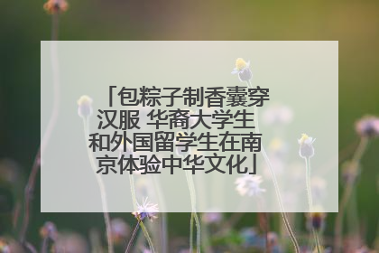 包粽子制香囊穿汉服 华裔大学生和外国留学生在南京体验中华文化
