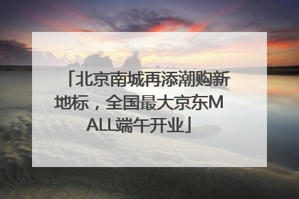北京南城再添潮购新地标，全国最大京东MALL端午开业