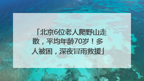北京6位老人爬野山走散，平均年龄70岁！多人被困，深夜冒雨救援