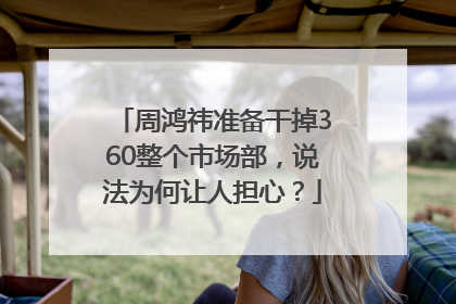 周鸿祎准备干掉360整个市场部，说法为何让人担心？