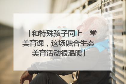 和特殊孩子同上一堂美育课，这场融合生态美育活动很温暖