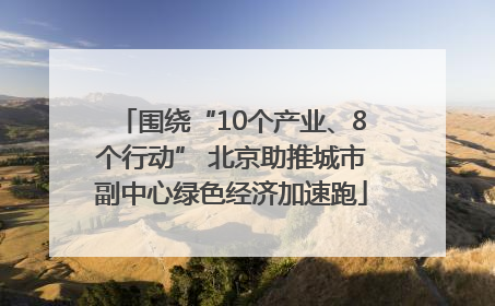 围绕“10个产业、8个行动” 北京助推城市副中心绿色经济加速跑