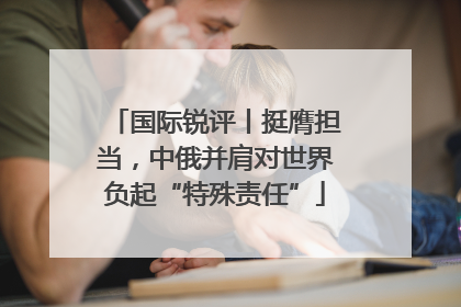 国际锐评丨挺膺担当，中俄并肩对世界负起“特殊责任”