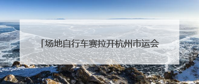 场地自行车赛拉开杭州市运会序幕，追风少年齐聚瓶窑古镇