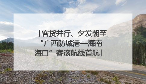 客货并行、夕发朝至 “广西防城港—海南海口”客滚航线首航