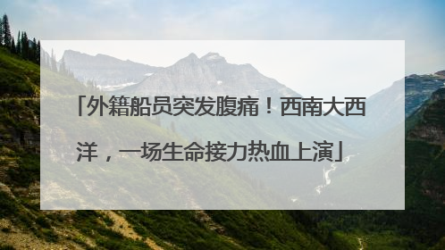 外籍船员突发腹痛！西南大西洋，一场生命接力热血上演