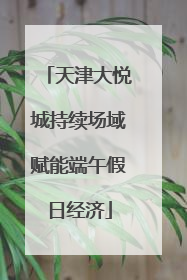 天津大悦城持续场域赋能端午假日经济