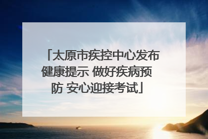 太原市疾控中心发布健康提示 做好疾病预防 安心迎接考试