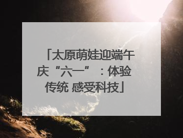 太原萌娃迎端午庆“六一”：体验传统 感受科技