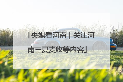 央媒看河南｜关注河南三夏麦收等内容