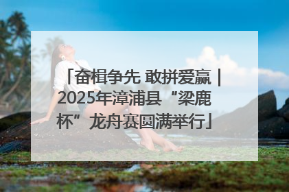 奋楫争先 敢拼爱赢｜2025年漳浦县“梁鹿杯”龙舟赛圆满举行